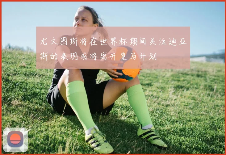 尤文图斯将在世界杯期间关注迪亚斯的表现或将离开皇马计划