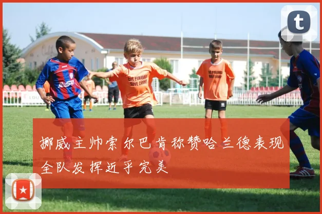 挪威主帅索尔巴肯称赞哈兰德表现全队发挥近乎完美