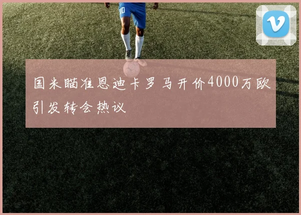 国米瞄准恩迪卡罗马开价4000万欧引发转会热议