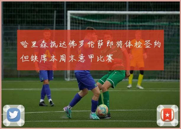 哈里森抵达佛罗伦萨即将体检签约但缺席本周末意甲比赛