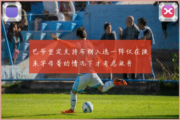巴爷坚定支持布朗入选一阵仅在换来字母哥的情况下才考虑放弃