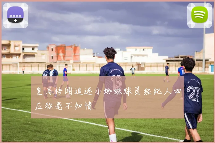 皇马传闻追逐小蜘蛛球员经纪人回应称毫不知情