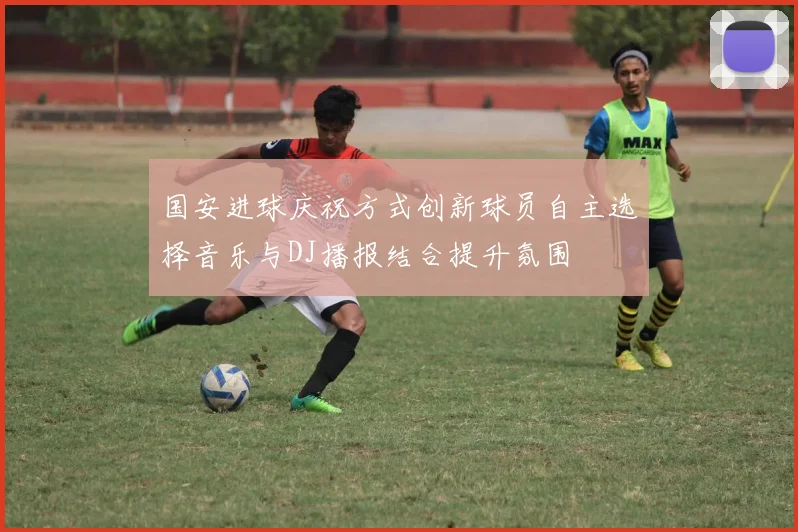 国安进球庆祝方式创新球员自主选择音乐与DJ播报结合提升氛围