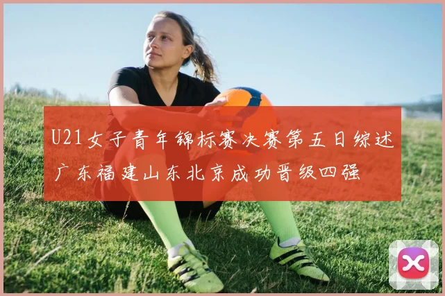 U21女子青年锦标赛决赛第五日综述广东福建山东北京成功晋级四强