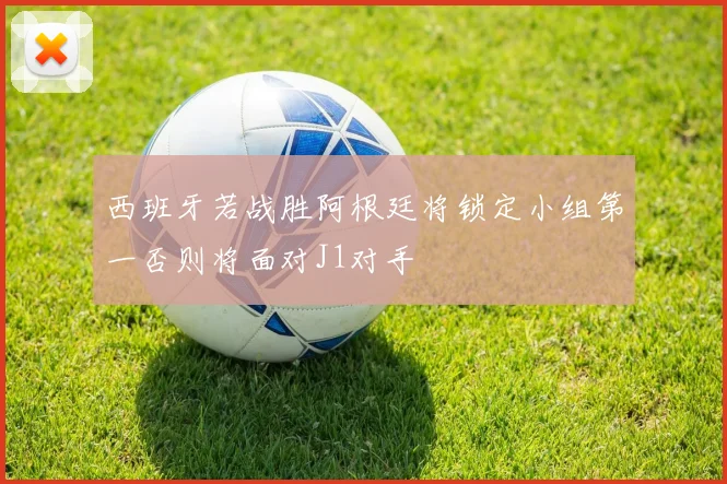 西班牙若战胜阿根廷将锁定小组第一否则将面对J1对手