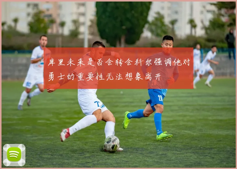 库里未来是否会转会科尔强调他对勇士的重要性无法想象离开