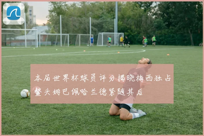本届世界杯球员评分揭晓梅西独占鳌头姆巴佩哈兰德紧随其后