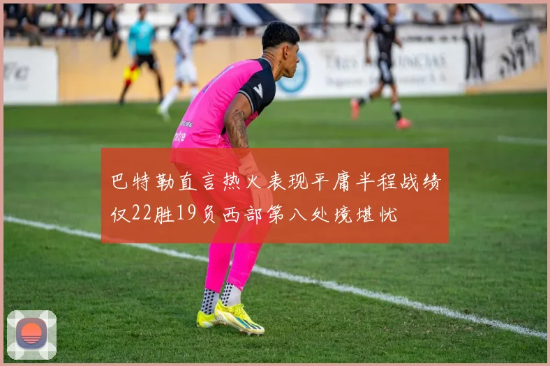 巴特勒直言热火表现平庸半程战绩仅22胜19负西部第八处境堪忧