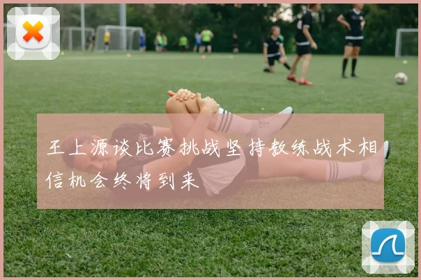 王上源谈比赛挑战坚持教练战术相信机会终将到来
