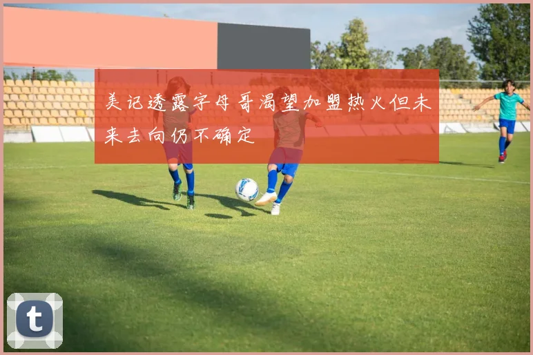 美记透露字母哥渴望加盟热火但未来去向仍不确定