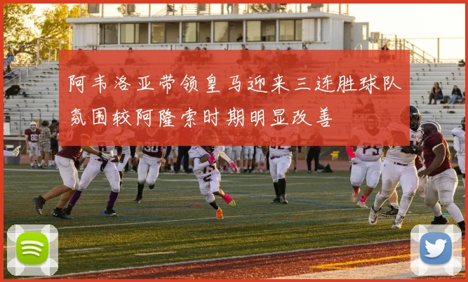 阿韦洛亚带领皇马迎来三连胜球队氛围较阿隆索时期明显改善