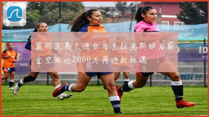 篮网交易兰德尔与克拉克斯顿后薪金空间达2000万再迎新机遇