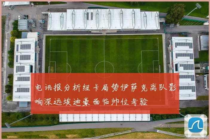 电讯报分析纽卡局势伊萨克离队影响深远埃迪豪面临帅位考验