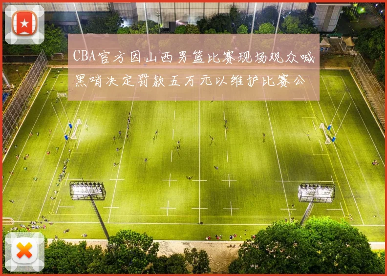 CBA官方因山西男篮比赛现场观众喊黑哨决定罚款五万元以维护比赛公正性