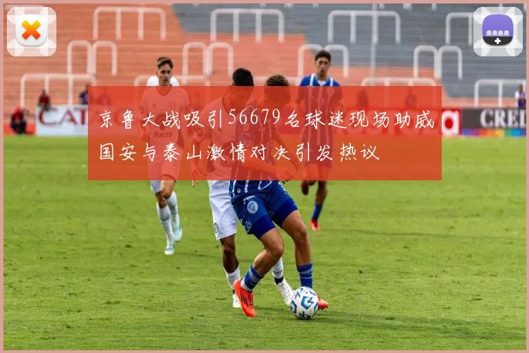 京鲁大战吸引56679名球迷现场助威国安与泰山激情对决引发热议