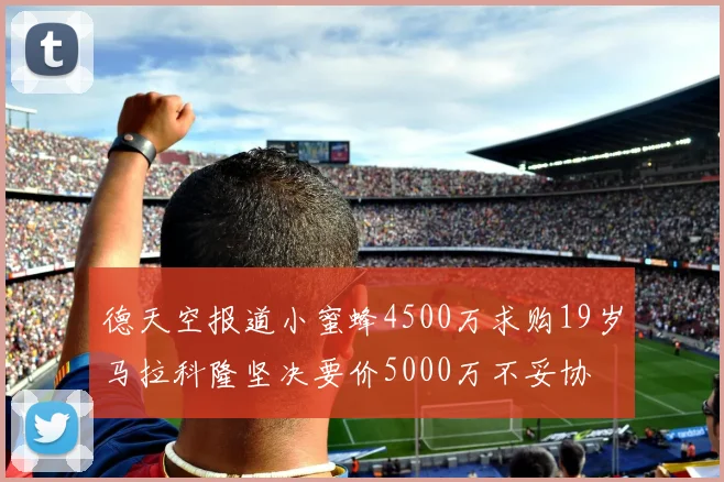 德天空报道小蜜蜂4500万求购19岁马拉科隆坚决要价5000万不妥协