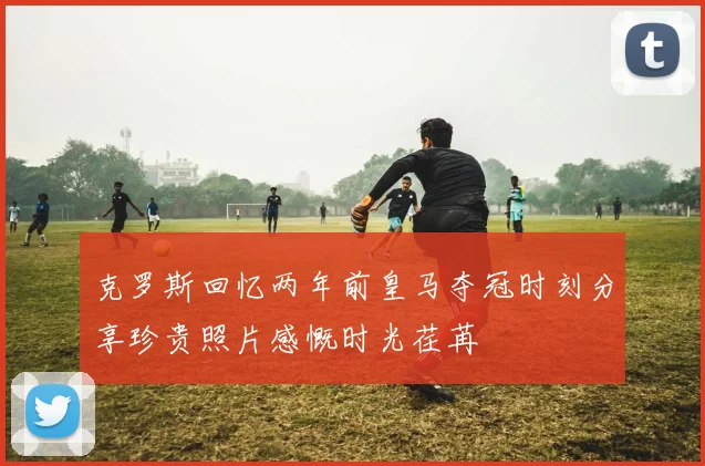 克罗斯回忆两年前皇马夺冠时刻分享珍贵照片感慨时光荏苒