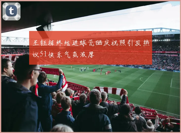 王钰栋终结进球荒晒庆祝照引发热议51快乐气氛浓厚