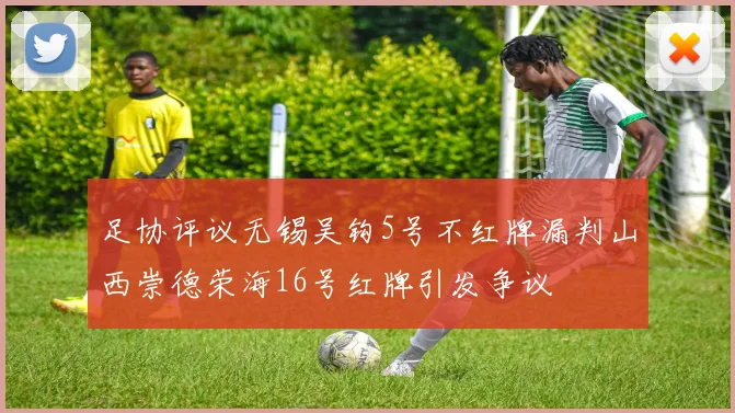 足协评议无锡吴钩5号不红牌漏判山西崇德荣海16号红牌引发争议