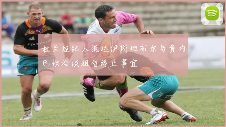 杜兰经纪人抵达伊斯坦布尔与费内巴切洽谈租借终止事宜