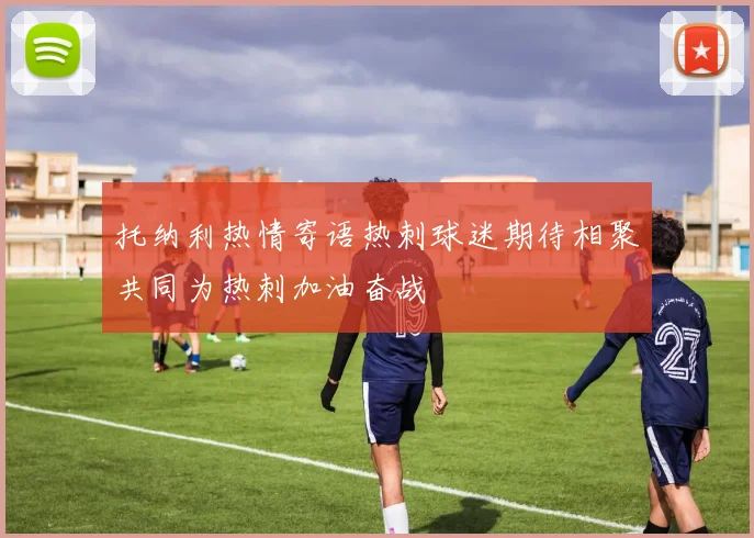 托纳利热情寄语热刺球迷期待相聚共同为热刺加油奋战