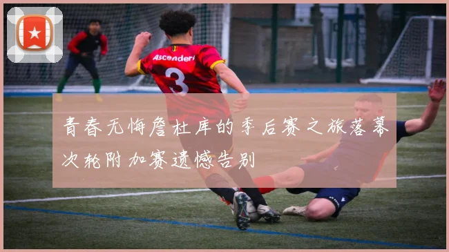 青春无悔詹杜库的季后赛之旅落幕次轮附加赛遗憾告别