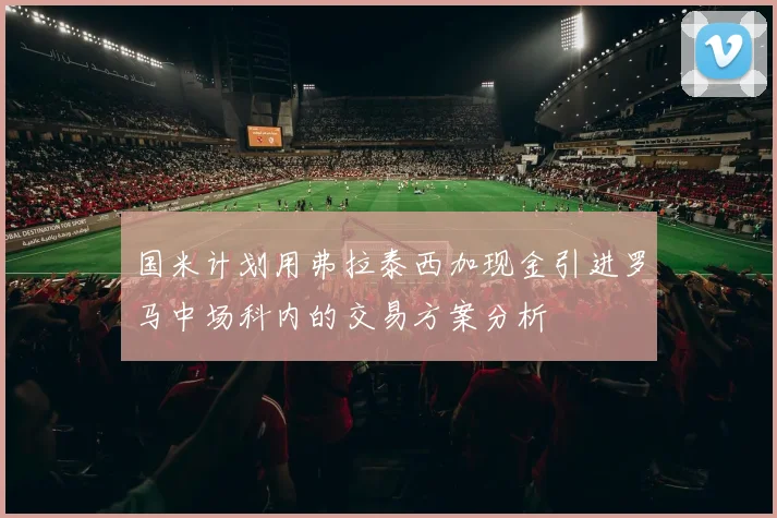 国米计划用弗拉泰西加现金引进罗马中场科内的交易方案分析